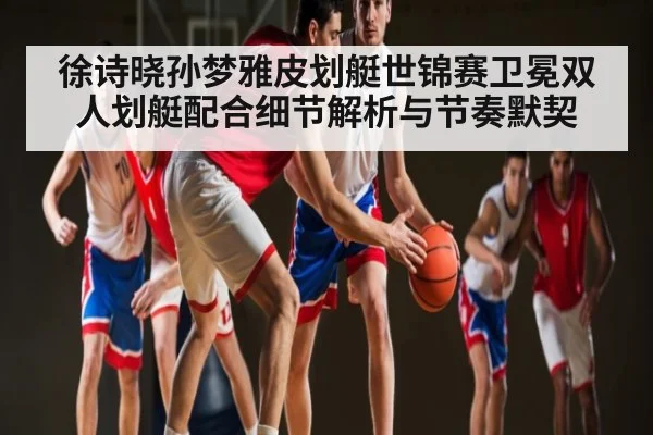徐诗晓孙梦雅皮划艇世锦赛卫冕双人划艇配合细节解析与节奏默契