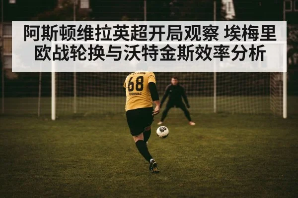 阿斯顿维拉英超开局观察 埃梅里欧战轮换与沃特金斯效率分析